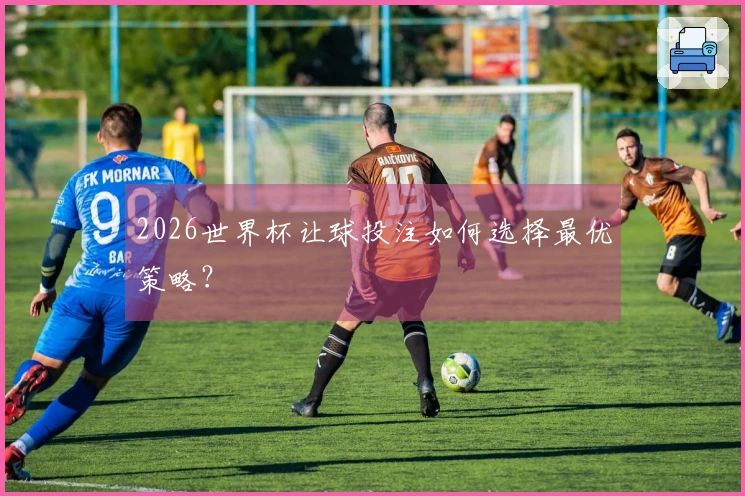 2026世界杯让球投注如何选择最优策略？