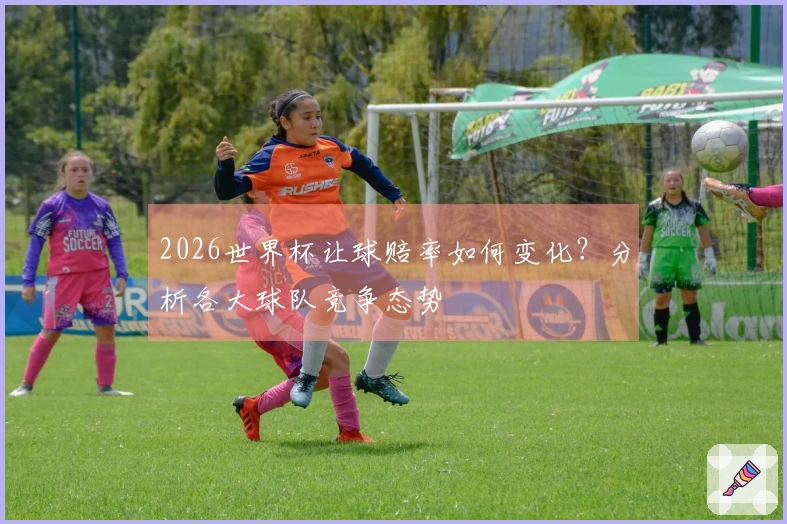 2026世界杯让球赔率如何变化？分析各大球队竞争态势